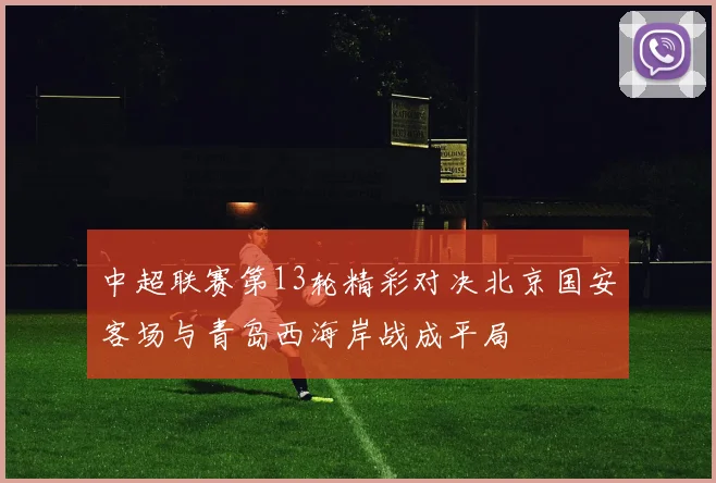 中超联赛第13轮精彩对决北京国安客场与青岛西海岸战成平局