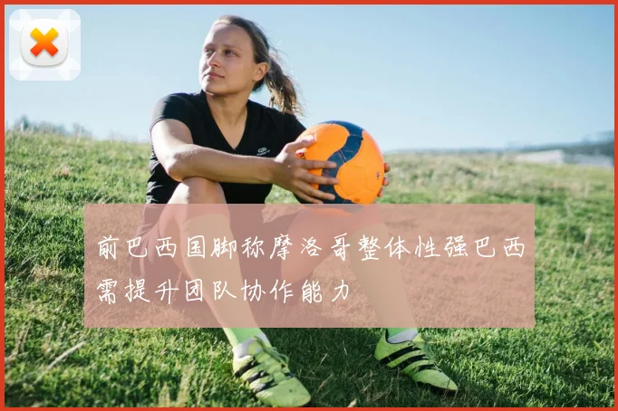 前巴西国脚称摩洛哥整体性强巴西需提升团队协作能力