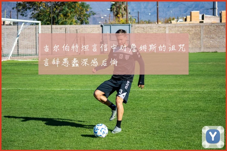吉尔伯特坦言信中对詹姆斯的诅咒言辞愚蠢深感后悔
