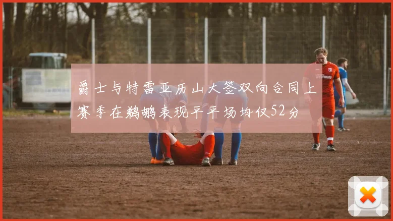 爵士与特雷亚历山大签双向合同上赛季在鹈鹕表现平平场均仅52分