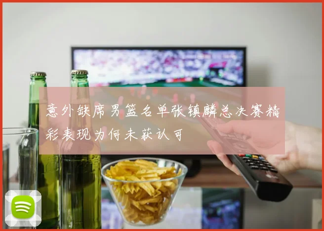意外缺席男篮名单张镇麟总决赛精彩表现为何未获认可