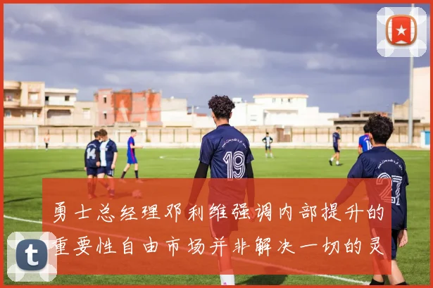 勇士总经理邓利维强调内部提升的重要性自由市场并非解决一切的灵丹妙药