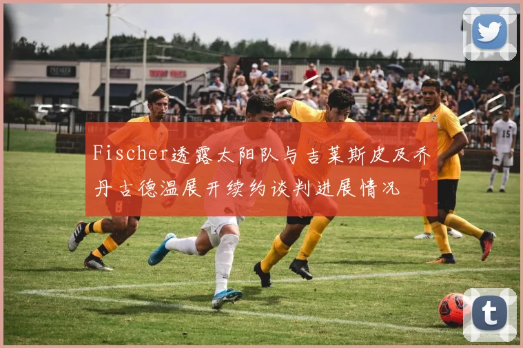 Fischer透露太阳队与吉莱斯皮及乔丹古德温展开续约谈判进展情况
