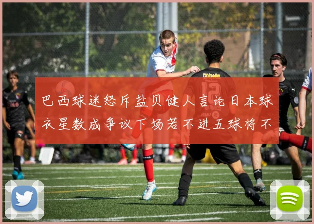 巴西球迷怒斥盐贝健人言论日本球衣星数成争议下场若不进五球将不庆祝
