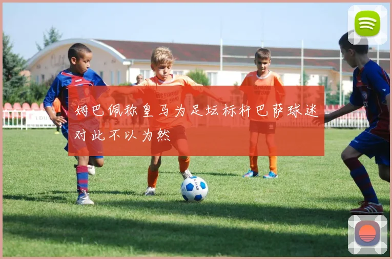 姆巴佩称皇马为足坛标杆巴萨球迷对此不以为然