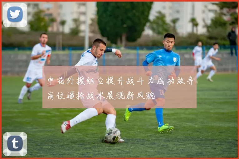 申花外援组合提升战斗力成功放弃高位逼抢战术展现新风貌