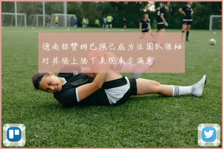 德尚称赞姆巴佩已成为法国队领袖对其场上场下表现表示满意